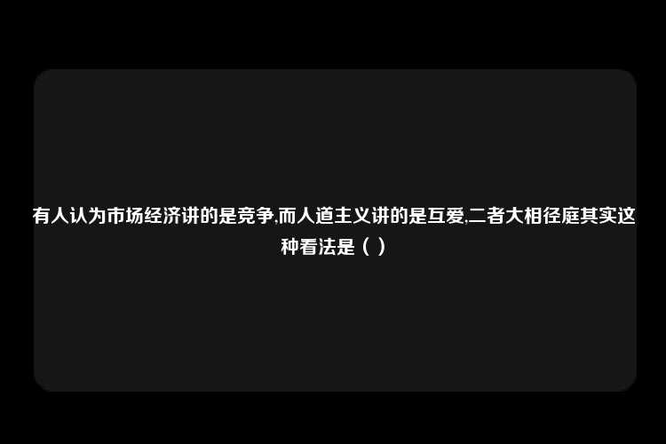 有人认为市场经济讲的是竞争,而人道主义讲的是互爱,二者大相径庭其实这种看法是（）