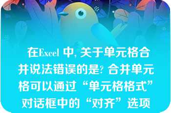   在Excel 中, 关于单元格合并说法错误的是? 合并单元格可以通过“单元格格式”对话框中的“对齐”选项卡中的“合并单元格”实现 |取消合并可以先选定已合并的单元格，单击“合并及居中”按钮|选中单元格，单击“合并及居中”按钮可以将选定的单元格合并 |合并之后的单元格不能再通过“合并及居中”按钮取消合并