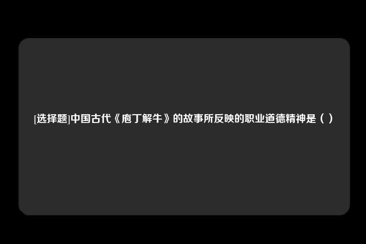 [选择题]中国古代《庖丁解牛》的故事所反映的职业道德精神是（）