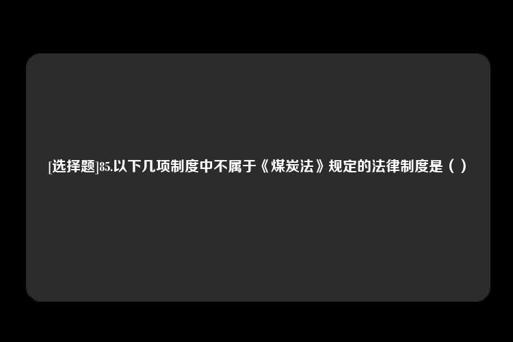 [选择题]85.以下几项制度中不属于《煤炭法》规定的法律制度是（）