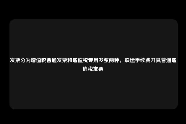 发票分为增值税普通发票和增值税专用发票两种，联运手续费开具普通增值税发票