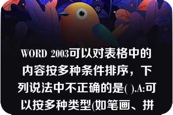 WORD 2003可以对表格中的内容按多种条件排序，下列说法中不正确的是( ).A:可以按多种类型(如笔画、拼音、日期等)进行排序B:可以按多列排序C:可以按某行排序D:可以按某列排序A.A:可以按多种类型(如笔画、拼音、日期等)进行排序B:可以按多列排序C:可以按某行排序D:可以按某列排序  