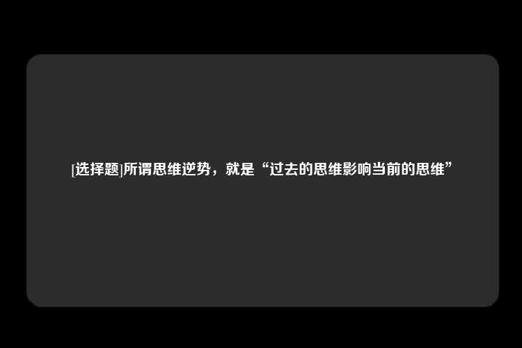 [选择题]所谓思维逆势，就是“过去的思维影响当前的思维”