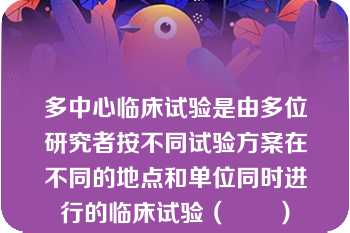 多中心临床试验是由多位研究者按不同试验方案在不同的地点和单位同时进行的临床试验（　　）