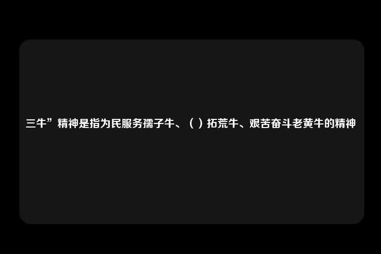 三牛”精神是指为民服务孺子牛、（）拓荒牛、艰苦奋斗老黄牛的精神