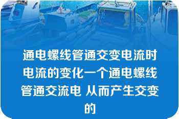 通电螺线管通交变电流时电流的变化一个通电螺线管通交流电 从而产生交变的