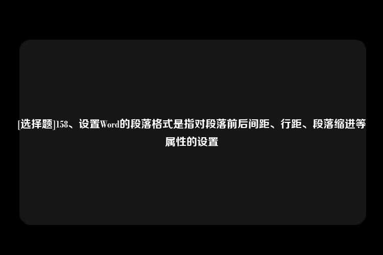 [选择题]158、设置Word的段落格式是指对段落前后间距、行距、段落缩进等属性的设置