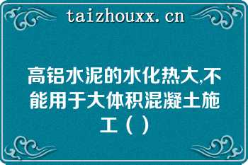 高铝水泥的水化热大,不能用于大体积混凝土施工（）