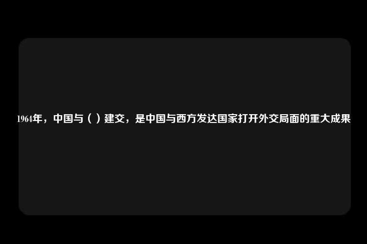 1964年，中国与（）建交，是中国与西方发达国家打开外交局面的重大成果