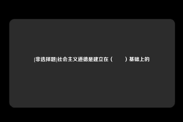 [非选择题]社会主义道德是建立在（　　）基础上的