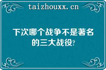 下次哪个战争不是著名的三大战役?