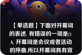 【单选题】下面对开幕词的表述, 有错误的一项是() A. 开幕词是会议或者活动的序曲,所以开幕词具有宣告会议或活动正式开始的特性。 B. 开幕词主要由首部、正文和结束语三部分组成。 C. 开幕词通常要阐明会议或活动的性质、宗旨、任务、要求和议程安排等,并不要求体现大会或活动的指导思想。 D .开幕词语言一般要求口语化,富有感情色彩,又要求简明、准确。A. A B. B C. C D. D