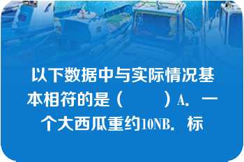 以下数据中与实际情况基本相符的是（　　）A．一个大西瓜重约10NB．标