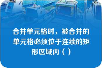 合并单元格时，被合并的单元格必须位于连续的矩形区域内（）