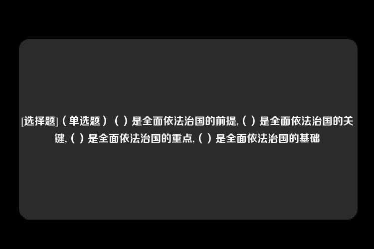 [选择题]（单选题）（）是全面依法治国的前提,（）是全面依法治国的关键,（）是全面依法治国的重点,（）是全面依法治国的基础