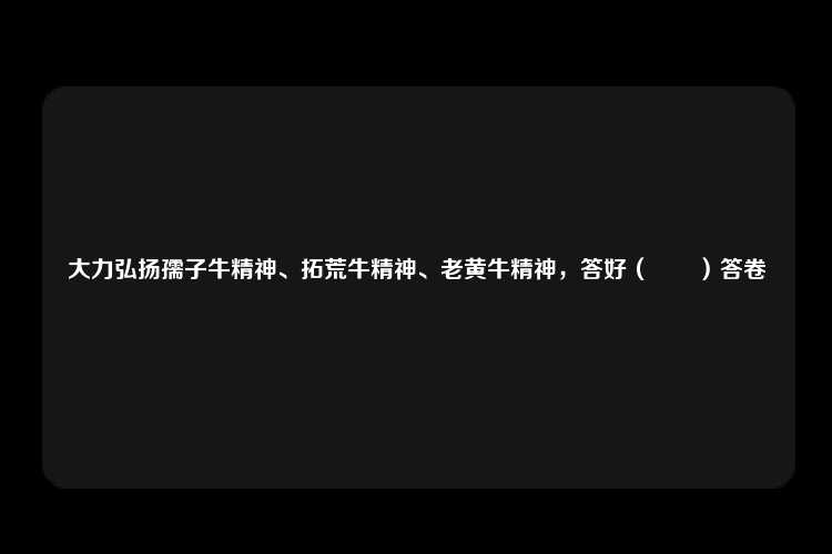 大力弘扬孺子牛精神、拓荒牛精神、老黄牛精神，答好（　　）答卷