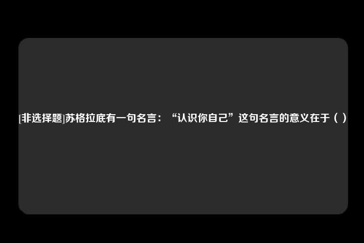 [非选择题]苏格拉底有一句名言：“认识你自己”这句名言的意义在于（）