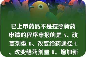 已上市药品不是按照新药申请的程序申报的是 A、改变剂型 B、改变给药途径 C、改变给药剂量 D、增加新适应证 