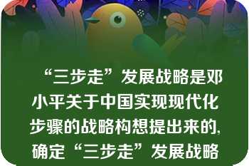 “三步走”发展战略是邓小平关于中国实现现代化步骤的战略构想提出来的,确定“三步走”发展战略是党的（）的历史贡献