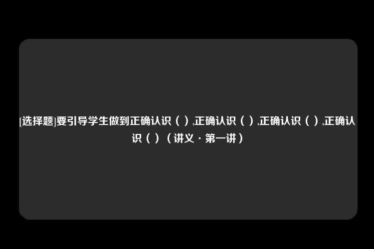 [选择题]要引导学生做到正确认识（）,正确认识（）,正确认识（）,正确认识（）（讲义·第一讲）