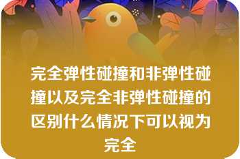 完全弹性碰撞和非弹性碰撞以及完全非弹性碰撞的区别什么情况下可以视为完全