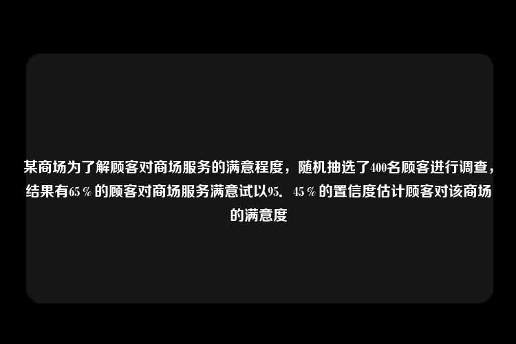 某商场为了解顾客对商场服务的满意程度，随机抽选了400名顾客进行调查，结果有65％的顾客对商场服务满意试以95．45％的置信度估计顾客对该商场的满意度