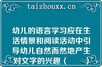 幼儿的语言学习应在生活情景和阅读活动中引导幼儿自然而然地产生对文字的兴趣（　　）