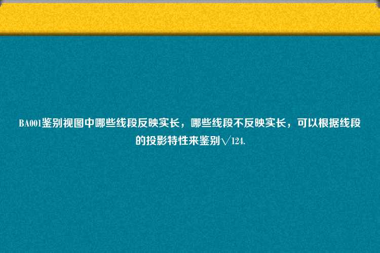 BA001鉴别视图中哪些线段反映实长，哪些线段不反映实长，可以根据线段的投影特性来鉴别√124.