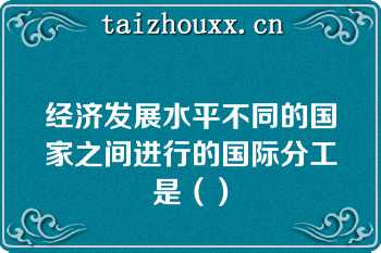 经济发展水平不同的国家之间进行的国际分工是（）