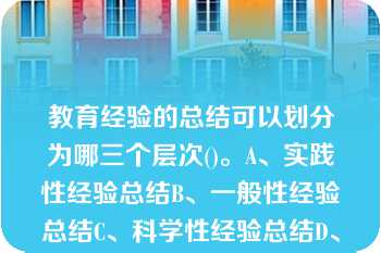 教育经验的总结可以划分为哪三个层次()。A、实践性经验总结B、一般性经验总结C、科学性经验总结D、教育经验的总结可以划分为哪三个层次()。A、实践性经验总结B、一般性经验总结C、科学性经验总结D、理论与实践相结合性经验总结