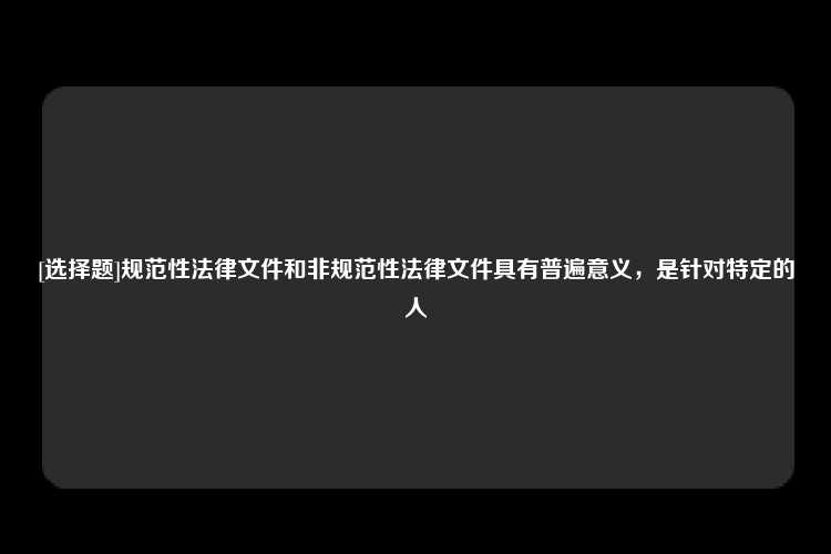 [选择题]规范性法律文件和非规范性法律文件具有普遍意义，是针对特定的人