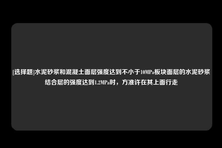 [选择题]水泥砂浆和混凝土面层强度达到不小于10MPa板块面层的水泥砂浆结合层的强度达到1.2MPa时，方准许在其上面行走