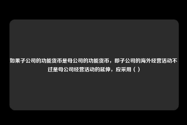 如果子公司的功能货币是母公司的功能货币，即子公司的海外经营活动不过是母公司经营活动的延伸，应采用（）