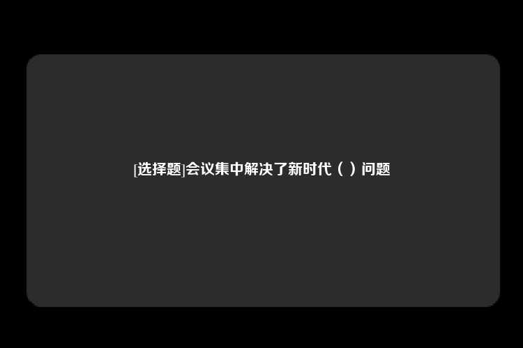 [选择题]会议集中解决了新时代（）问题