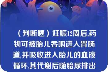 （判断题）妊娠12周后,药物可被胎儿吞咽进入胃肠道,并吸收进入胎儿的血液循环,其代谢后随胎尿排出进入羊水,排出的部分代谢物又被胎儿重吸收进人胎儿血液循环,形成“羊水肠道循环”（）