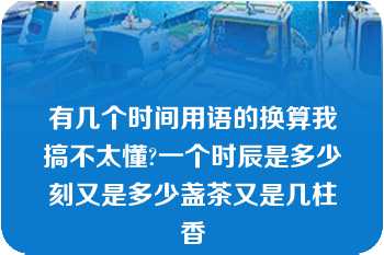 有几个时间用语的换算我搞不太懂?一个时辰是多少刻又是多少盏茶又是几柱香