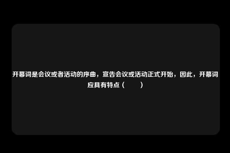 开幕词是会议或者活动的序曲，宣告会议或活动正式开始，因此，开幕词应具有特点（　　）