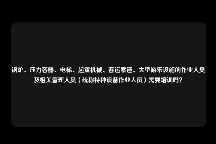 锅炉、压力容器、电梯、起重机械、客运索道、大型游乐设施的作业人员及相关管理人员（统称特种设备作业人员）需要培训吗？