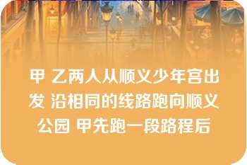 甲 乙两人从顺义少年宫出发 沿相同的线路跑向顺义公园 甲先跑一段路程后