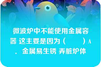 微波炉中不能使用金属容器 这主要是因为（　　）A．金属易生锈 弄脏炉体