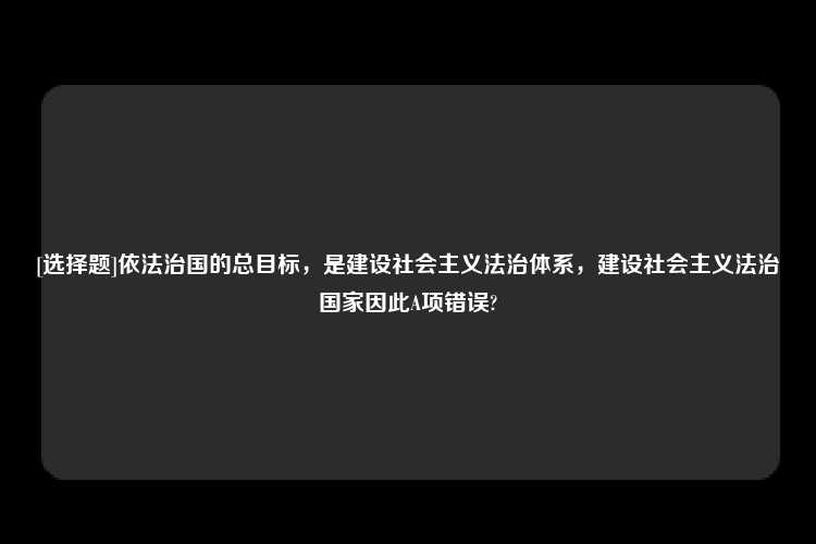 [选择题]依法治国的总目标，是建设社会主义法治体系，建设社会主义法治国家因此A项错误?