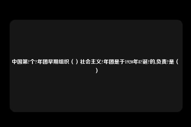 中国第?个?年团早期组织（）社会主义?年团是于1920年8?诞?的,负责?是（	）