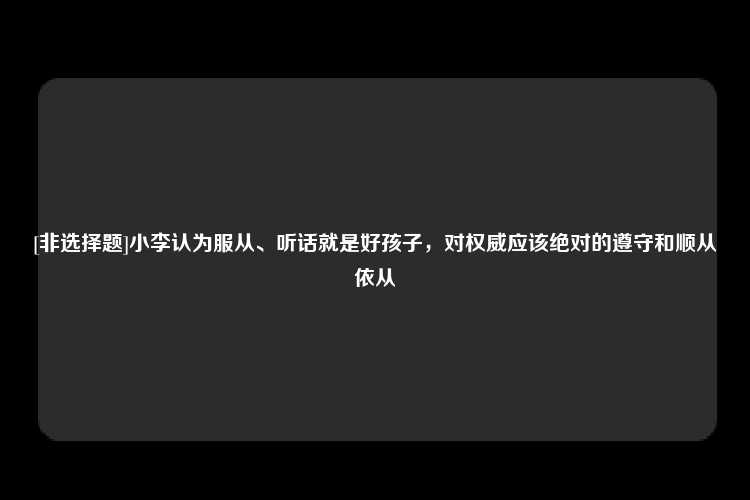 [非选择题]小李认为服从、听话就是好孩子，对权威应该绝对的遵守和顺从依从