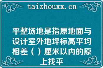 平整场地是指原地面与设计室外地坪标高平均相差（）厘米以内的原上找平