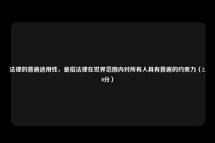 法律的普遍适用性，是指法律在世界范围内对所有人具有普遍的约束力（2.0分）