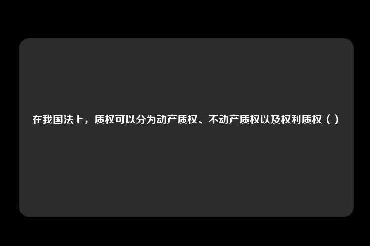 在我国法上，质权可以分为动产质权、不动产质权以及权利质权（）