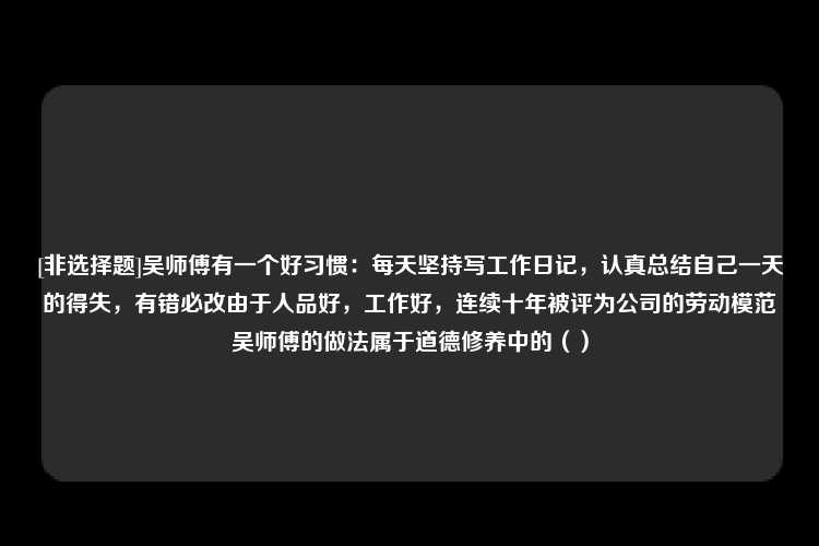 [非选择题]吴师傅有一个好习惯：每天坚持写工作日记，认真总结自己一天的得失，有错必改由于人品好，工作好，连续十年被评为公司的劳动模范吴师傅的做法属于道德修养中的（）