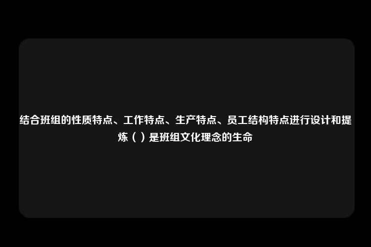 结合班组的性质特点、工作特点、生产特点、员工结构特点进行设计和提炼（）是班组文化理念的生命