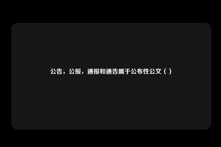 公告，公报，通报和通告属于公布性公文（）