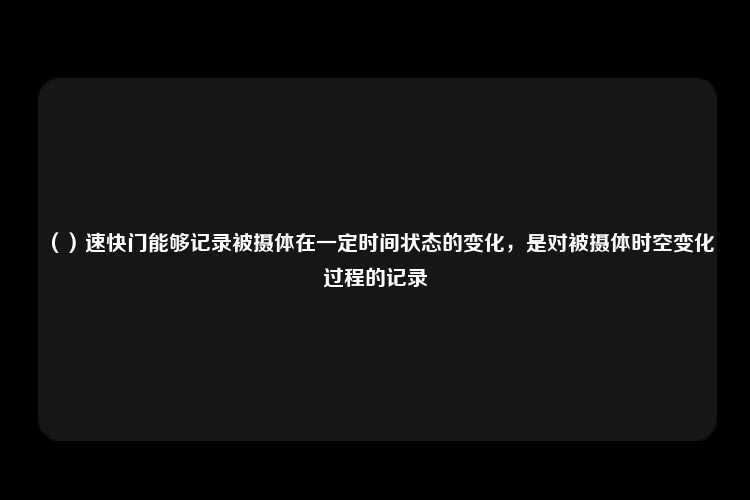 （）速快门能够记录被摄体在一定时间状态的变化，是对被摄体时空变化过程的记录